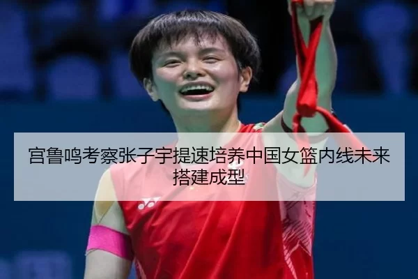 宫鲁鸣考察张子宇提速培养中国女篮内线未来搭建成型
